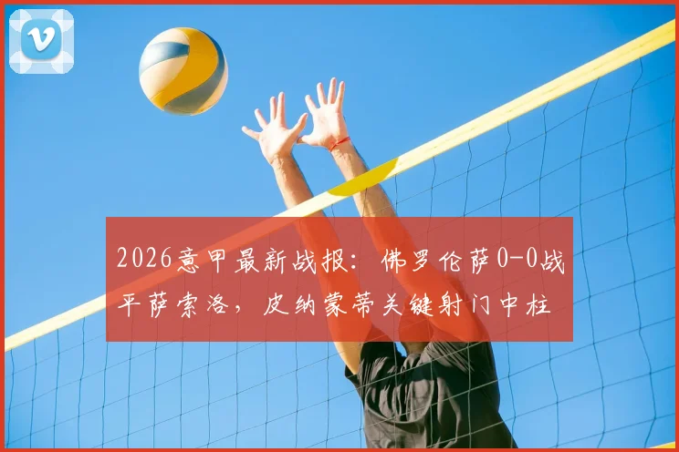 2026意甲最新战报：佛罗伦萨0-0战平萨索洛，皮纳蒙蒂关键射门中柱失良机，附全场数据分析