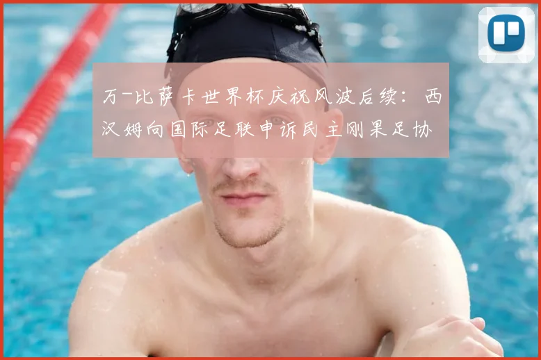 万-比萨卡世界杯庆祝风波后续：西汉姆向国际足联申诉民主刚果足协