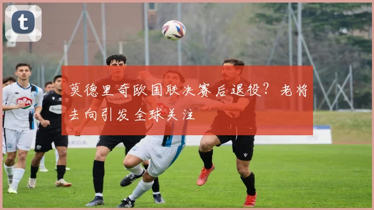 莫德里奇欧国联决赛后退役？老将去向引发全球关注