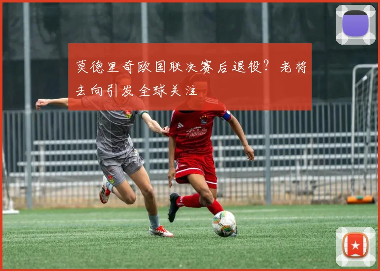 莫德里奇欧国联决赛后退役?老将去向引发全球关注