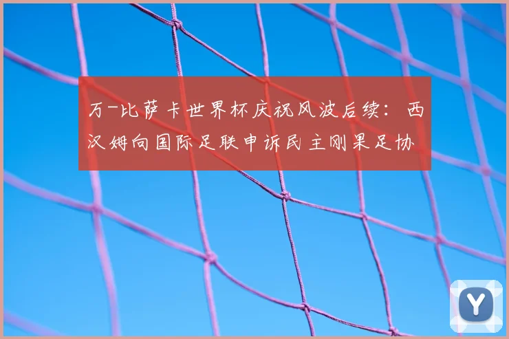 万-比萨卡世界杯庆祝风波后续：西汉姆向国际足联申诉民主刚果足协