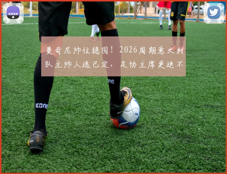 曼奇尼帅位稳固！2026周期意大利队主帅人选已定，足协主席更迭不影响其执教