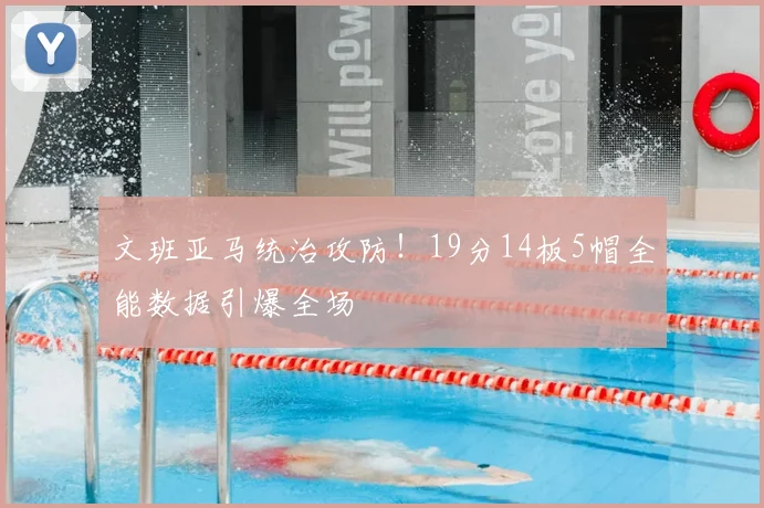文班亚马统治攻防！19分14板5帽全能数据引爆全场