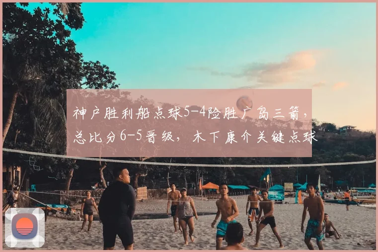 神户胜利船点球5-4险胜广岛三箭，总比分6-5晋级，木下康介关键点球罚失回顾