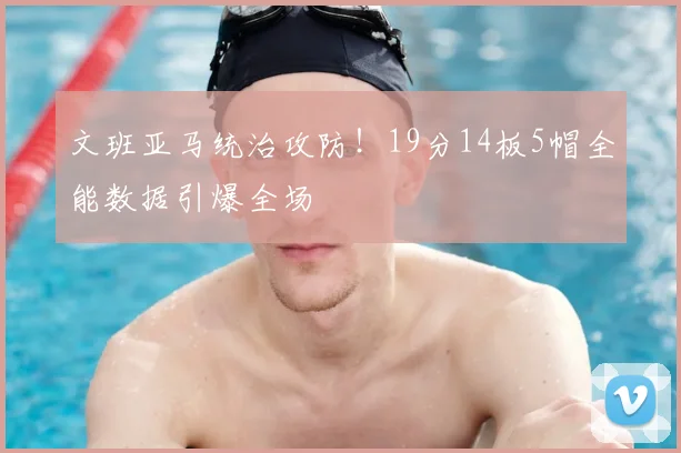 文班亚马统治攻防！19分14板5帽全能数据引爆全场