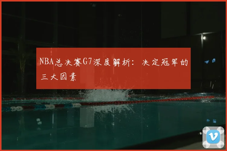 NBA总决赛G7深度解析：决定冠军的三大因素
